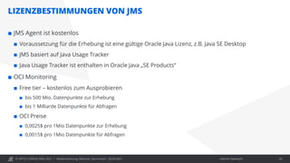 © OPITZ CONSULTING 2021 / Interner Gebrauch
LIZENZBESTIMMUNGEN VON JMS
Modernisierung: Webcast "Java heute", 28.09.2021 26
 JMS Agent ist kostenlos
 Voraussetzung für die Erhebung ist eine gültige Oracle Java Lizenz, z.B. Java SE Desktop
 JMS basiert auf Java Usage Tracker
 Java Usage Tracker ist enthalten in Oracle Java „SE Products“
 OCI Monitoring
 Free tier – kostenlos zum Ausprobieren
 bis 500 Mio. Datenpunkte zur Erhebung
 bis 1 Milliarde Datenpunkte für Abfragen
 OCI Preise
 0,0025$ pro 1Mio Datenpunkte zur Erhebung
 0,0015$ pro 1Mio Datenpunkte für Abfragen
 