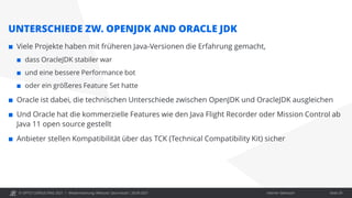 © OPITZ CONSULTING 2021 / Interner Gebrauch
Modernisierung: Webcast "Java heute", 28.09.2021
UNTERSCHIEDE ZW. OPENJDK AND ORACLE JDK
 Viele Projekte haben mit früheren Java-Versionen die Erfahrung gemacht,
 dass OracleJDK stabiler war
 und eine bessere Performance bot
 oder ein größeres Feature Set hatte
 Oracle ist dabei, die technischen Unterschiede zwischen OpenJDK und OracleJDK ausgleichen
 Und Oracle hat die kommerzielle Features wie den Java Flight Recorder oder Mission Control ab
Java 11 open source gestellt
 Anbieter stellen Kompatibilität über das TCK (Technical Compatibility Kit) sicher
Seite 29
 