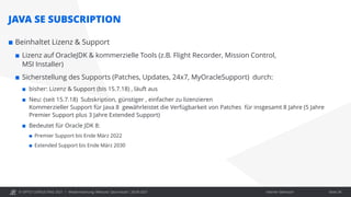 © OPITZ CONSULTING 2021 / Interner Gebrauch
Modernisierung: Webcast "Java heute", 28.09.2021
JAVA SE SUBSCRIPTION
 Beinhaltet Lizenz & Support
 Lizenz auf OracleJDK & kommerzielle Tools (z.B. Flight Recorder, Mission Control,
MSI Installer)
 Sicherstellung des Supports (Patches, Updates, 24x7, MyOracleSupport) durch:
 bisher: Lizenz & Support (bis 15.7.18) , läuft aus
 Neu: (seit 15.7.18) Subskription, günstiger , einfacher zu lizenzieren
Kommerzieller Support für Java 8 gewährleistet die Verfügbarkeit von Patches für insgesamt 8 Jahre (5 Jahre
Premier Support plus 3 Jahre Extended Support)
 Bedeutet für Oracle JDK 8:
 Premier Support bis Ende März 2022
 Extended Support bis Ende März 2030
Seite 34
 