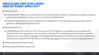 © OPITZ CONSULTING 2021 / Interner Gebrauch
ORACLE JDK UND OTN-LIZENZ
WAS IST DAMIT MÖGLICH ?
Modernisierung: Webcast "Java heute", 28.09.2021 Seite 7
 Personal Use
 “Personal Use” refers to an Individual's use of the Programs solely on a desktop or laptop computer
under such Individual's control only to run Personal Applications.
 “Personal Applications” refers to Applications designed for individual personal use only, such as
games or personal productivity tools
 Development Use
 “Development Use” refers to Your internal use of the Programs to develop, test, prototype and
demonstrate Your Applications. For purposes of clarity, the “to develop” grant includes using the
Programs to run profilers, debuggers and Integrated Development Environments (IDE Tools) where
the primary purpose of the IDE Tools is profiling, debugging and source code editing Applications
 Oracle Approved Product Use
 Oracle Cloud Infrastructure Use
 