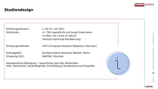Studiendesign
Erhebungszeitraum: 1. bis 27. Juli 2021
Stichprobe: n= 700 Jugendliche und junge Erwachsene
im Alter von 14 bis 24 Jahren
(deutsch-sprachige Bevölkerung)
Erhebungsmethode: CATI (Computer-Assisted Telephone Interview)
Auftraggeber: Bundesverband deutscher Banken, Berlin
Erhebung 2021: KANTAR, München
Repräsentative Befragung – Gewichtung nach den Merkmalen:
Alter, Geschlecht, Haushaltsgröße, Schulbildung, Bundesland und Ortsgröße.
09/2021
Bundesverband
deutscher
Banken
–
Jugendstudie
2021
43
 