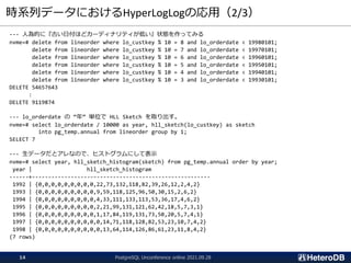 時系列データにおけるHyperLogLogの応用（2/3）
--- 人為的に『古い日付ほどカーディナリティが低い』状態を作ってみる
nvme=# delete from lineorder where lo_custkey % 10 = 8 and lo_orderdate < 19980101;
delete from lineorder where lo_custkey % 10 = 7 and lo_orderdate < 19970101;
delete from lineorder where lo_custkey % 10 = 6 and lo_orderdate < 19960101;
delete from lineorder where lo_custkey % 10 = 5 and lo_orderdate < 19950101;
delete from lineorder where lo_custkey % 10 = 4 and lo_orderdate < 19940101;
delete from lineorder where lo_custkey % 10 = 3 and lo_orderdate < 19930101;
DELETE 54657643
:
DELETE 9119874
--- lo_orderdate の “年” 単位で HLL Sketch を取り出す。
nvme=# select lo_orderdate / 10000 as year, hll_sketch(lo_custkey) as sketch
into pg_temp.annual from lineorder group by 1;
SELECT 7
--- 生データだとアレなので、ヒストグラムにして表示
nvme=# select year, hll_sketch_histogram(sketch) from pg_temp.annual order by year;
year | hll_sketch_histogram
------+-------------------------------------------------------
1992 | {0,0,0,0,0,0,0,0,0,22,73,132,118,82,39,26,12,2,4,2}
1993 | {0,0,0,0,0,0,0,0,0,9,59,118,125,96,50,30,15,2,6,2}
1994 | {0,0,0,0,0,0,0,0,0,4,33,111,133,113,53,36,17,4,6,2}
1995 | {0,0,0,0,0,0,0,0,0,2,21,99,131,121,62,42,18,5,7,3,1}
1996 | {0,0,0,0,0,0,0,0,0,1,17,84,119,131,73,50,20,5,7,4,1}
1997 | {0,0,0,0,0,0,0,0,0,0,14,71,118,128,82,53,23,10,7,4,2}
1998 | {0,0,0,0,0,0,0,0,0,0,13,64,114,126,86,61,23,11,8,4,2}
(7 rows)
PostgreSQL Unconference online 2021.09.28
14
 