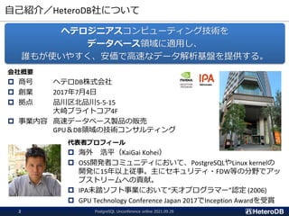 自己紹介／HeteroDB社について
PostgreSQL Unconference online 2021.09.28
2
会社概要
 商号 ヘテロDB株式会社
 創業 2017年7月4日
 拠点 品川区北品川5-5-15
大崎ブライトコア4F
 事業内容 高速データベース製品の販売
GPU＆DB領域の技術コンサルティング
ヘテロジニアスコンピューティング技術を
データベース領域に適用し、
誰もが使いやすく、安価で高速なデータ解析基盤を提供する。
代表者プロフィール
 海外 浩平（KaiGai Kohei）
 OSS開発者コミュニティにおいて、PostgreSQLやLinux kernelの
開発に15年以上従事。主にセキュリティ・FDW等の分野でアッ
プストリームへの貢献。
 IPA未踏ソフト事業において“天才プログラマー”認定 (2006)
 GPU Technology Conference Japan 2017でInception Awardを受賞
 