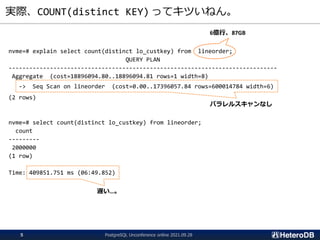 実際、COUNT(distinct KEY) ってキツいねん。
nvme=# explain select count(distinct lo_custkey) from lineorder;
QUERY PLAN
------------------------------------------------------------------------------
Aggregate (cost=18896094.80..18896094.81 rows=1 width=8)
-> Seq Scan on lineorder (cost=0.00..17396057.84 rows=600014784 width=6)
(2 rows)
nvme=# select count(distinct lo_custkey) from lineorder;
count
---------
2000000
(1 row)
Time: 409851.751 ms (06:49.852)
6億行、87GB
パラレルスキャンなし
遅い…。
PostgreSQL Unconference online 2021.09.28
5
 