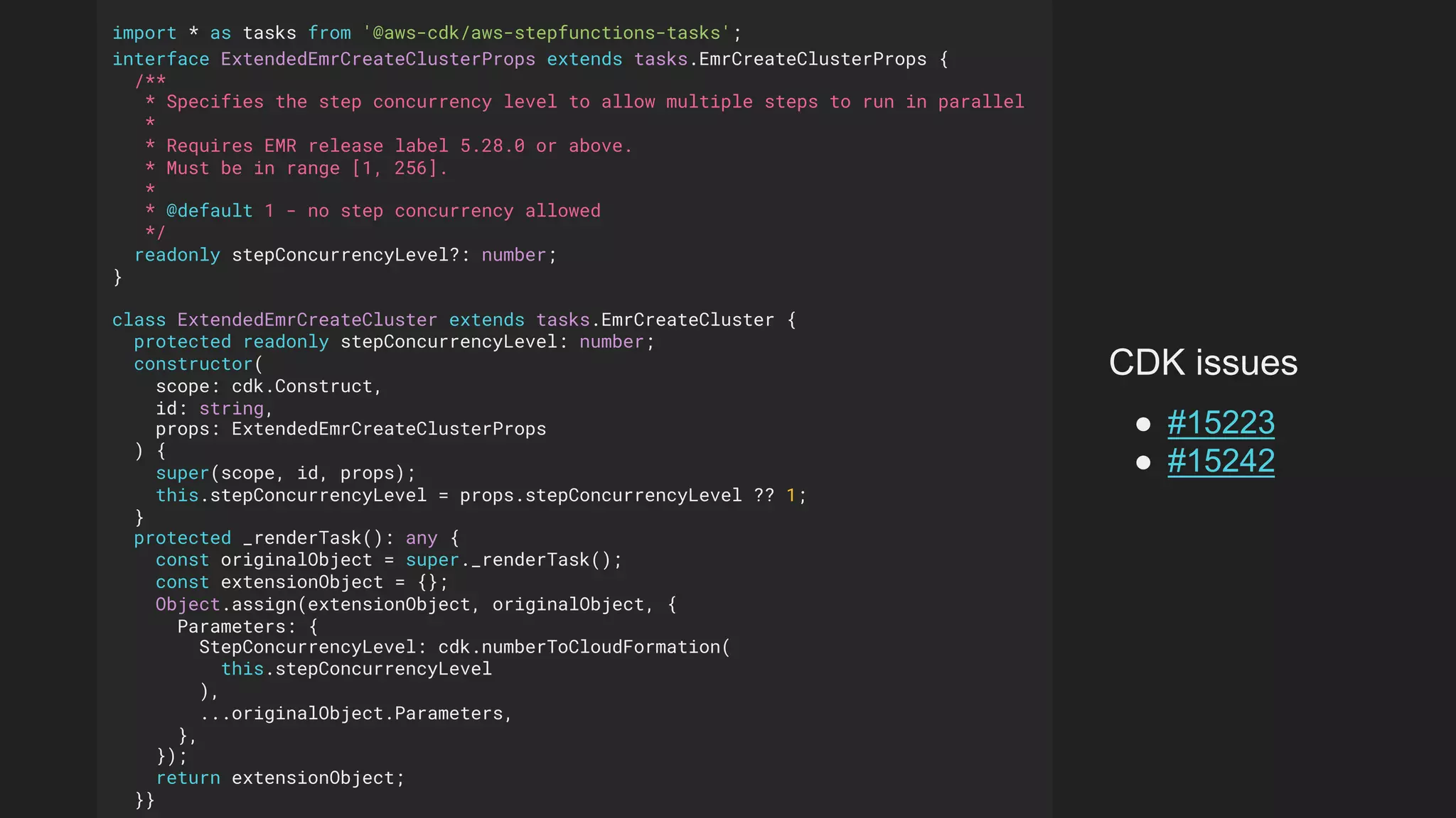 import * as tasks from '@aws-cdk/aws-stepfunctions-tasks';
interface ExtendedEmrCreateClusterProps extends tasks.EmrCreateClusterProps {
/**
* Specifies the step concurrency level to allow multiple steps to run in parallel
*
* Requires EMR release label 5.28.0 or above.
* Must be in range [1, 256].
*
* @default 1 - no step concurrency allowed
*/
readonly stepConcurrencyLevel?: number;
}
class ExtendedEmrCreateCluster extends tasks.EmrCreateCluster {
protected readonly stepConcurrencyLevel: number;
constructor(
scope: cdk.Construct,
id: string,
props: ExtendedEmrCreateClusterProps
) {
super(scope, id, props);
this.stepConcurrencyLevel = props.stepConcurrencyLevel ?? 1;
}
protected _renderTask(): any {
const originalObject = super._renderTask();
const extensionObject = {};
Object.assign(extensionObject, originalObject, {
Parameters: {
StepConcurrencyLevel: cdk.numberToCloudFormation(
this.stepConcurrencyLevel
),
...originalObject.Parameters,
},
});
return extensionObject;
}}
CDK issues
● #15223
● #15242
 