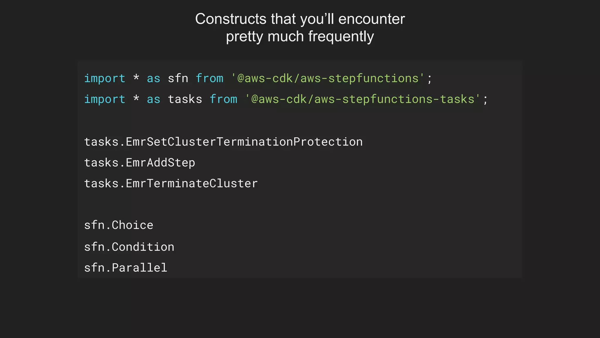 import * as sfn from '@aws-cdk/aws-stepfunctions';
import * as tasks from '@aws-cdk/aws-stepfunctions-tasks';
tasks.EmrSetClusterTerminationProtection
tasks.EmrAddStep
tasks.EmrTerminateCluster
sfn.Choice
sfn.Condition
sfn.Parallel
Constructs that you’ll encounter
pretty much frequently
 