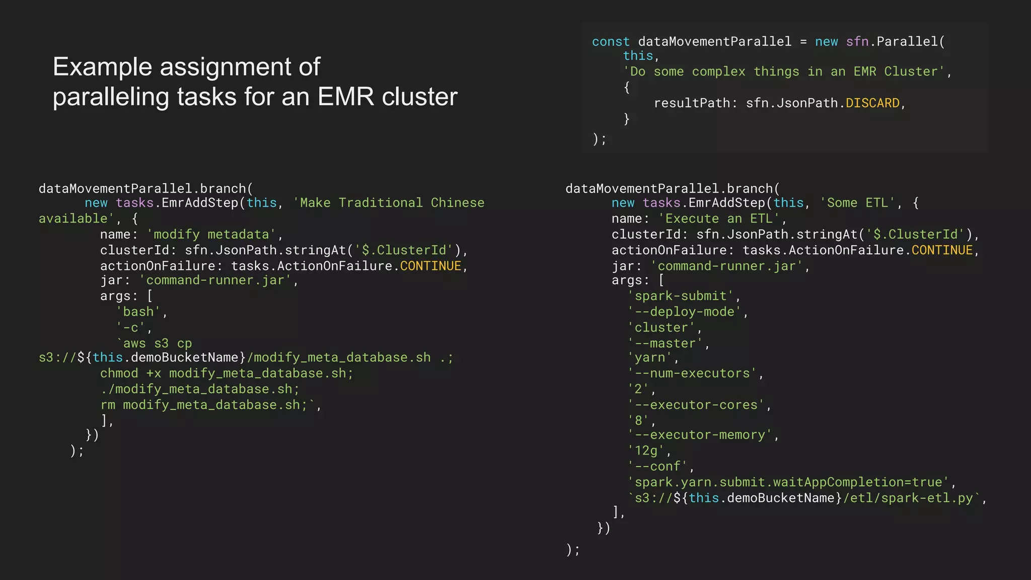 dataMovementParallel.branch(
new tasks.EmrAddStep(this, 'Make Traditional Chinese
available', {
name: 'modify metadata',
clusterId: sfn.JsonPath.stringAt('$.ClusterId'),
actionOnFailure: tasks.ActionOnFailure.CONTINUE,
jar: 'command-runner.jar',
args: [
'bash',
'-c',
`aws s3 cp
s3://${this.demoBucketName}/modify_meta_database.sh .;
chmod +x modify_meta_database.sh;
./modify_meta_database.sh;
rm modify_meta_database.sh;`,
],
})
);
dataMovementParallel.branch(
new tasks.EmrAddStep(this, 'Some ETL', {
name: 'Execute an ETL',
clusterId: sfn.JsonPath.stringAt('$.ClusterId'),
actionOnFailure: tasks.ActionOnFailure.CONTINUE,
jar: 'command-runner.jar',
args: [
'spark-submit',
'--deploy-mode',
'cluster',
'--master',
'yarn',
'--num-executors',
'2',
'--executor-cores',
'8',
'--executor-memory',
'12g',
'--conf',
'spark.yarn.submit.waitAppCompletion=true',
`s3://${this.demoBucketName}/etl/spark-etl.py`,
],
})
);
const dataMovementParallel = new sfn.Parallel(
this,
'Do some complex things in an EMR Cluster',
{
resultPath: sfn.JsonPath.DISCARD,
}
);
Example assignment of
paralleling tasks for an EMR cluster
 