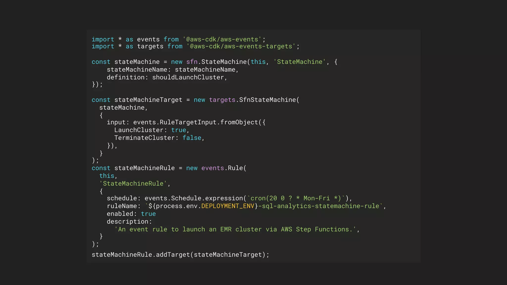import * as events from '@aws-cdk/aws-events';
import * as targets from '@aws-cdk/aws-events-targets';
const stateMachine = new sfn.StateMachine(this, 'StateMachine', {
stateMachineName: stateMachineName,
definition: shouldLaunchCluster,
});
const stateMachineTarget = new targets.SfnStateMachine(
stateMachine,
{
input: events.RuleTargetInput.fromObject({
LaunchCluster: true,
TerminateCluster: false,
}),
}
);
const stateMachineRule = new events.Rule(
this,
'StateMachineRule',
{
schedule: events.Schedule.expression(`cron(20 0 ? * Mon-Fri *)`),
ruleName: `${process.env.DEPLOYMENT_ENV}-sql-analytics-statemachine-rule`,
enabled: true
description:
'An event rule to launch an EMR cluster via AWS Step Functions.',
}
);
stateMachineRule.addTarget(stateMachineTarget);
 