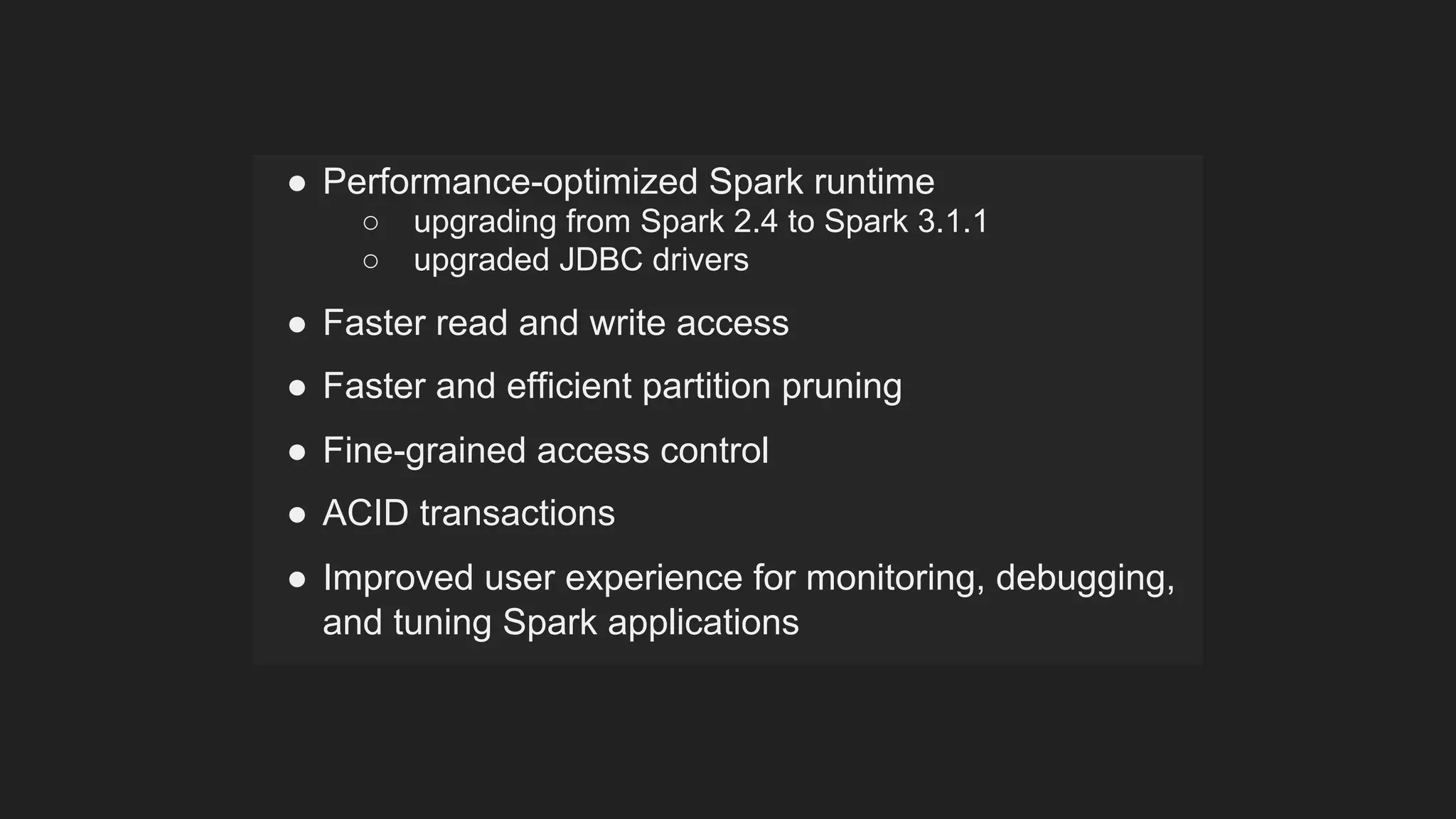 ● Performance-optimized Spark runtime
○ upgrading from Spark 2.4 to Spark 3.1.1
○ upgraded JDBC drivers
● Faster read and write access
● Faster and efficient partition pruning
● Fine-grained access control
● ACID transactions
● Improved user experience for monitoring, debugging,
and tuning Spark applications
 