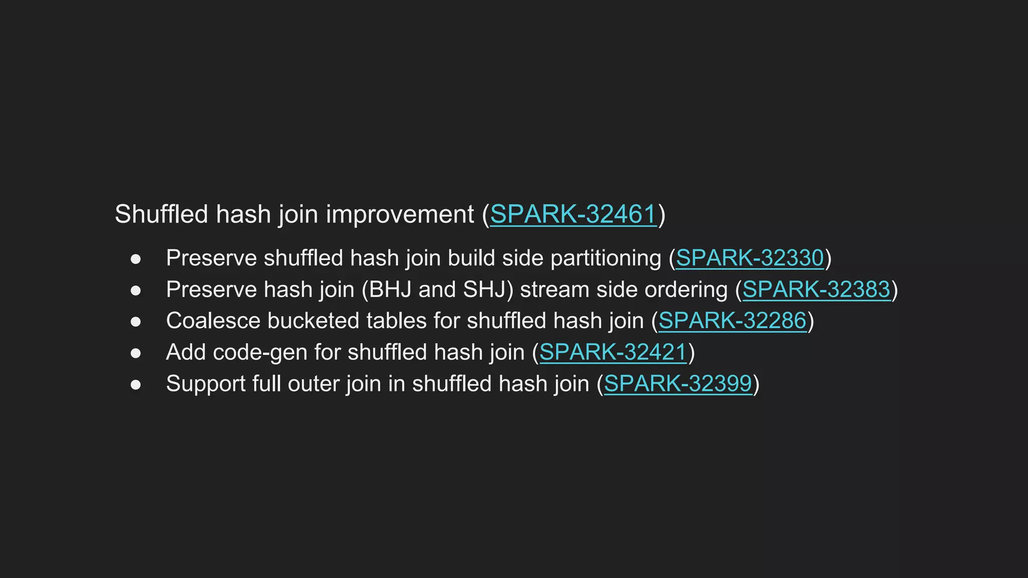 Shuffled hash join improvement (SPARK-32461)
● Preserve shuffled hash join build side partitioning (SPARK-32330)
● Preserve hash join (BHJ and SHJ) stream side ordering (SPARK-32383)
● Coalesce bucketed tables for shuffled hash join (SPARK-32286)
● Add code-gen for shuffled hash join (SPARK-32421)
● Support full outer join in shuffled hash join (SPARK-32399)
 