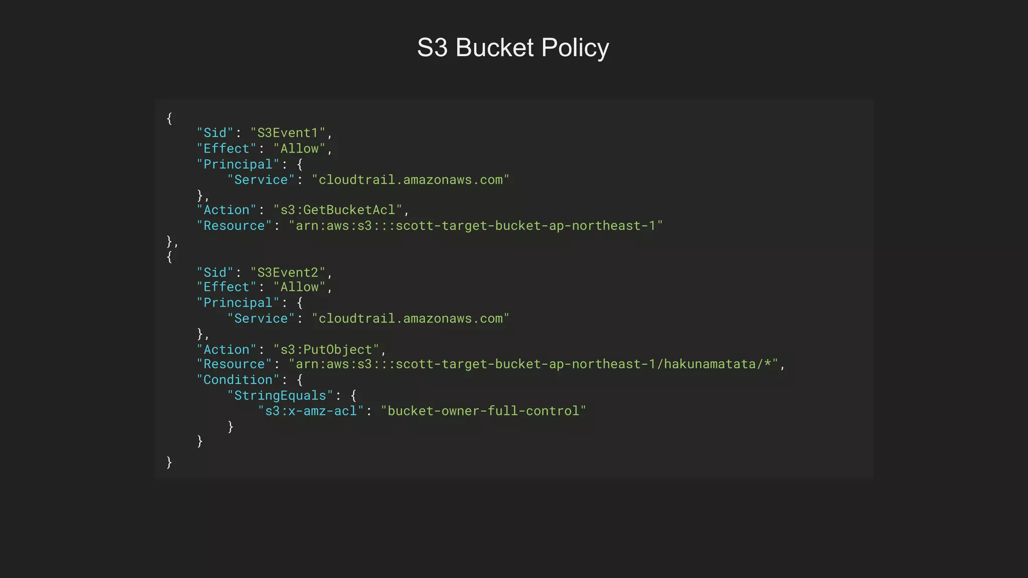 {
"Sid": "S3Event1",
"Effect": "Allow",
"Principal": {
"Service": "cloudtrail.amazonaws.com"
},
"Action": "s3:GetBucketAcl",
"Resource": "arn:aws:s3:::scott-target-bucket-ap-northeast-1"
},
{
"Sid": "S3Event2",
"Effect": "Allow",
"Principal": {
"Service": "cloudtrail.amazonaws.com"
},
"Action": "s3:PutObject",
"Resource": "arn:aws:s3:::scott-target-bucket-ap-northeast-1/hakunamatata/*",
"Condition": {
"StringEquals": {
"s3:x-amz-acl": "bucket-owner-full-control"
}
}
}
S3 Bucket Policy
 