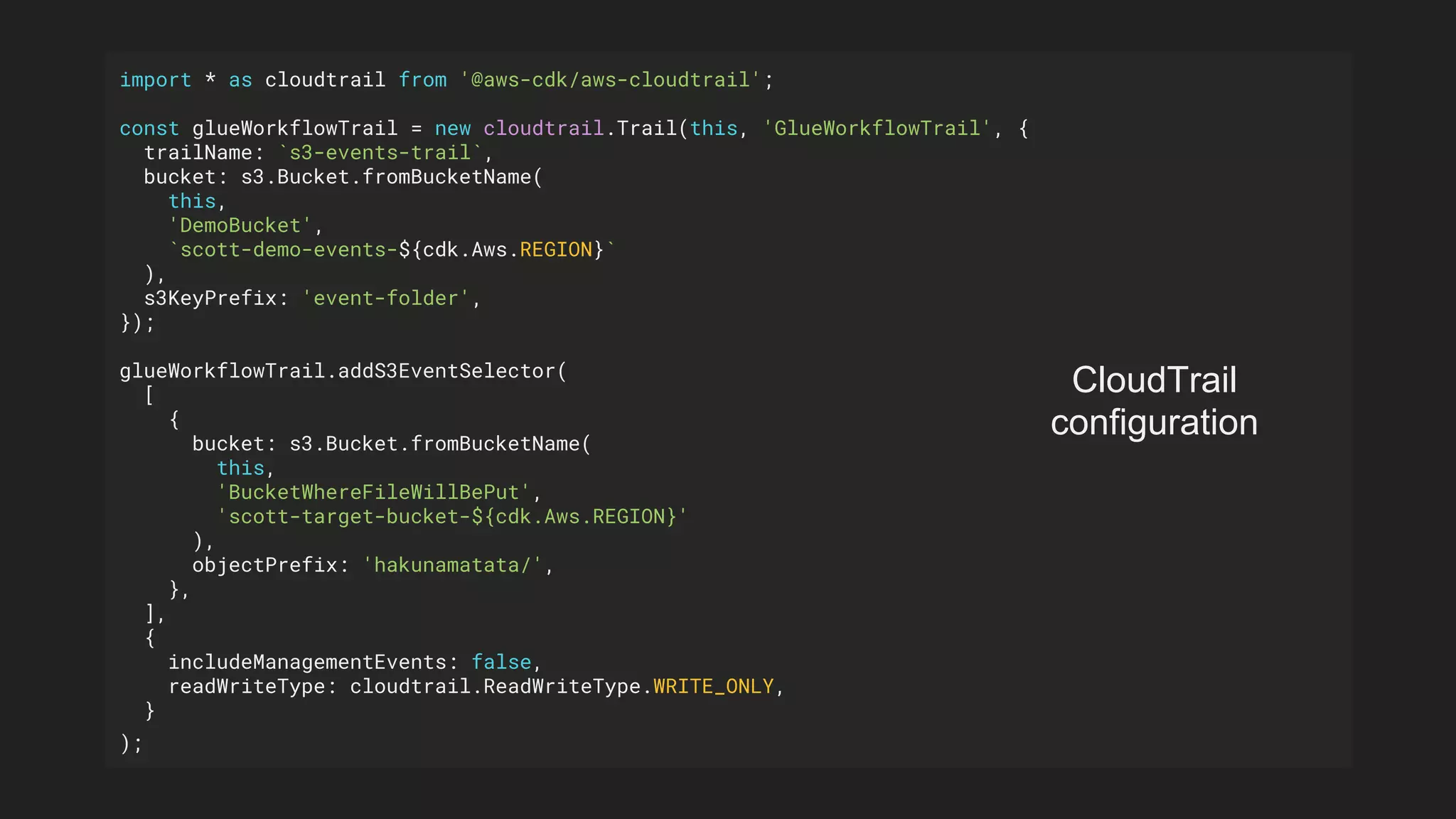 import * as cloudtrail from '@aws-cdk/aws-cloudtrail';
const glueWorkflowTrail = new cloudtrail.Trail(this, 'GlueWorkflowTrail', {
trailName: `s3-events-trail`,
bucket: s3.Bucket.fromBucketName(
this,
'DemoBucket',
`scott-demo-events-${cdk.Aws.REGION}`
),
s3KeyPrefix: 'event-folder',
});
glueWorkflowTrail.addS3EventSelector(
[
{
bucket: s3.Bucket.fromBucketName(
this,
'BucketWhereFileWillBePut',
'scott-target-bucket-${cdk.Aws.REGION}'
),
objectPrefix: 'hakunamatata/',
},
],
{
includeManagementEvents: false,
readWriteType: cloudtrail.ReadWriteType.WRITE_ONLY,
}
);
CloudTrail
configuration
 