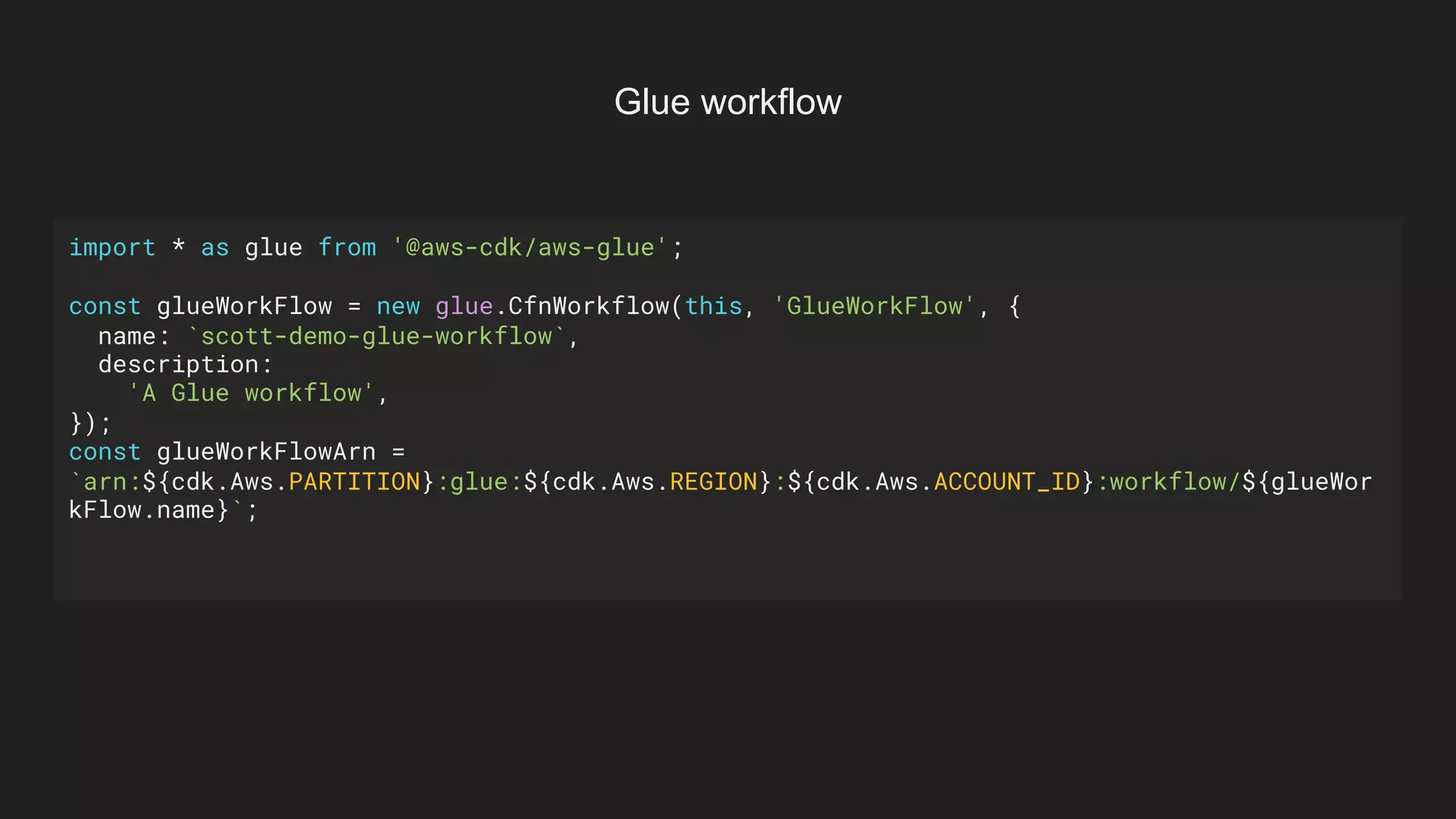 import * as glue from '@aws-cdk/aws-glue';
const glueWorkFlow = new glue.CfnWorkflow(this, 'GlueWorkFlow', {
name: `scott-demo-glue-workflow`,
description:
'A Glue workflow',
});
const glueWorkFlowArn =
`arn:${cdk.Aws.PARTITION}:glue:${cdk.Aws.REGION}:${cdk.Aws.ACCOUNT_ID}:workflow/${glueWor
kFlow.name}`;
Glue workflow
 