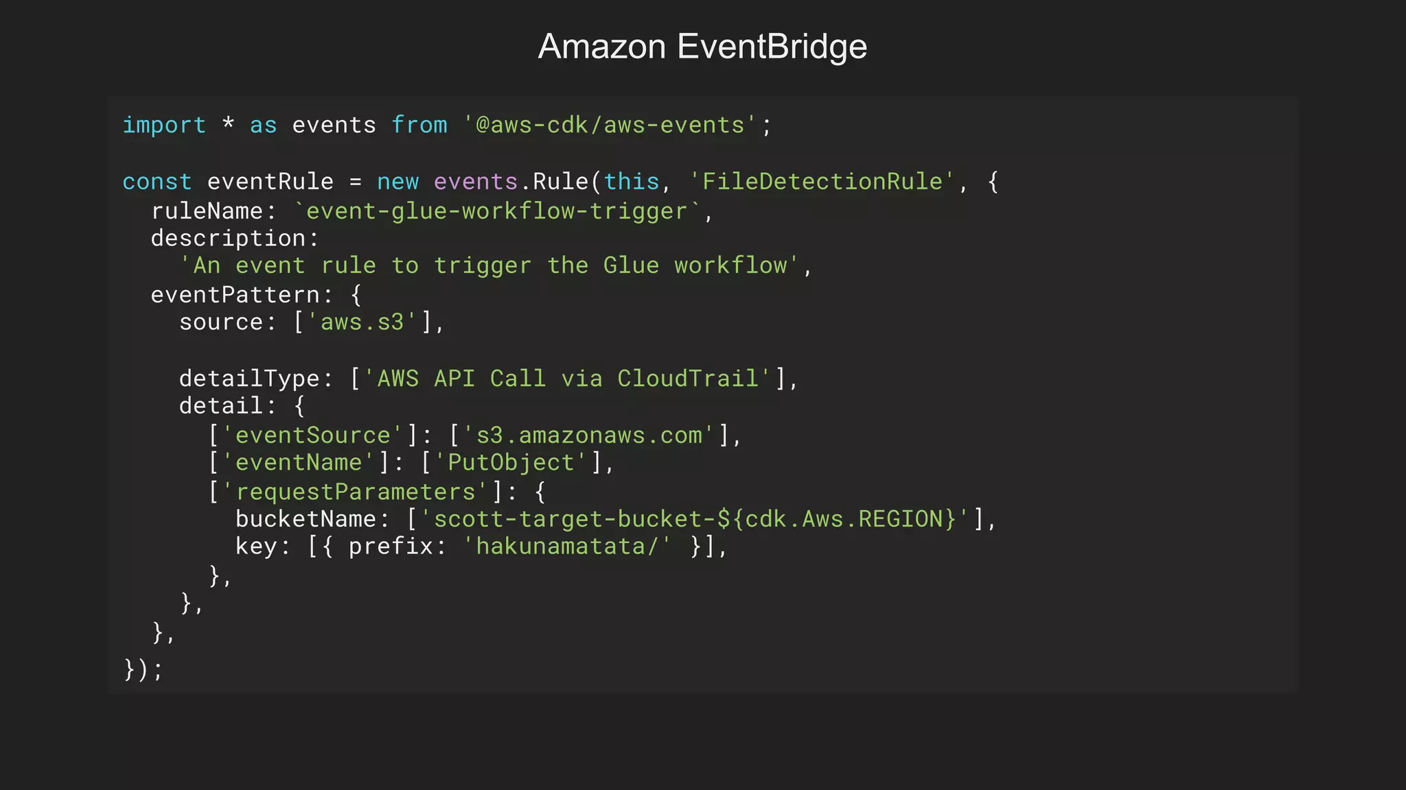 import * as events from '@aws-cdk/aws-events';
const eventRule = new events.Rule(this, 'FileDetectionRule', {
ruleName: `event-glue-workflow-trigger`,
description:
'An event rule to trigger the Glue workflow',
eventPattern: {
source: ['aws.s3'],
detailType: ['AWS API Call via CloudTrail'],
detail: {
['eventSource']: ['s3.amazonaws.com'],
['eventName']: ['PutObject'],
['requestParameters']: {
bucketName: ['scott-target-bucket-${cdk.Aws.REGION}'],
key: [{ prefix: 'hakunamatata/' }],
},
},
},
});
Amazon EventBridge
 