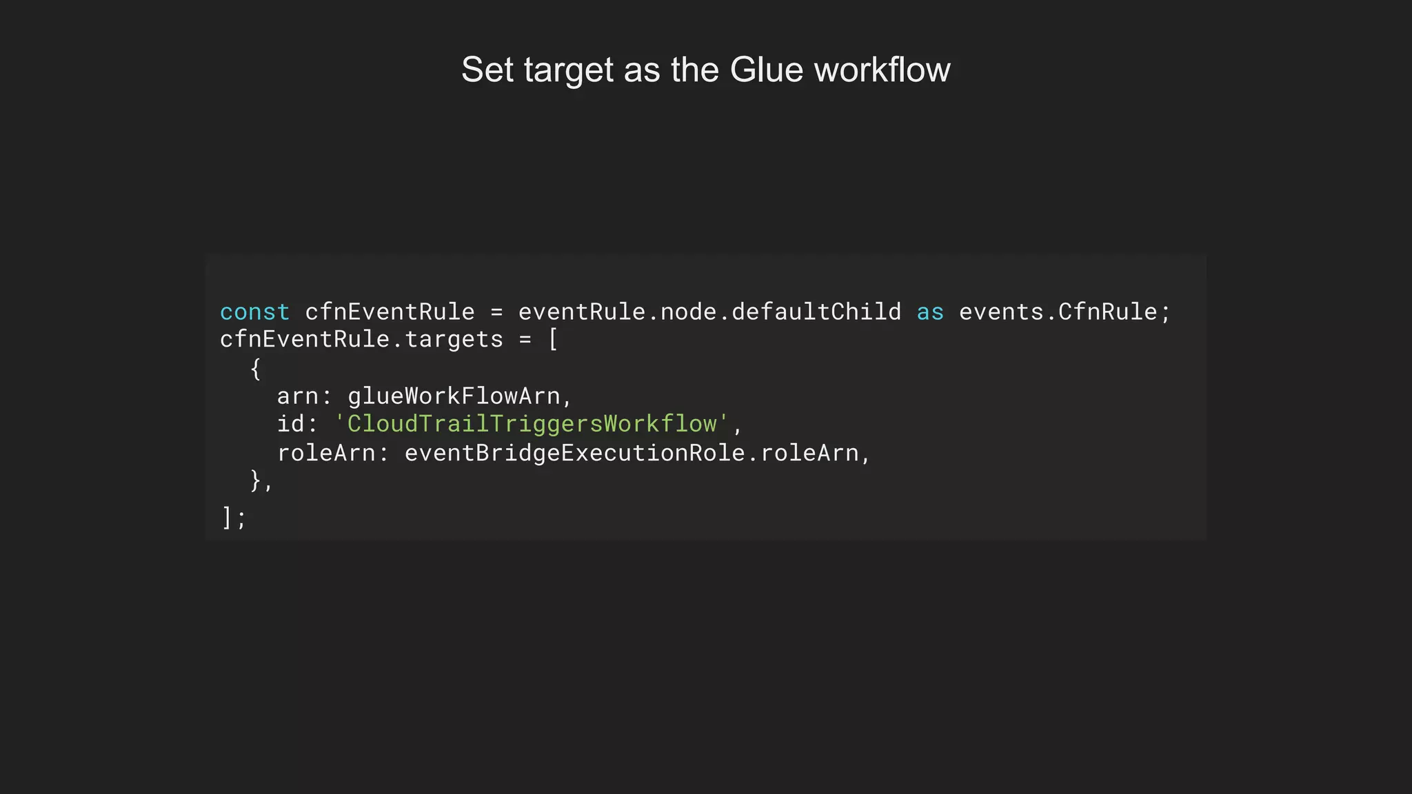 const cfnEventRule = eventRule.node.defaultChild as events.CfnRule;
cfnEventRule.targets = [
{
arn: glueWorkFlowArn,
id: 'CloudTrailTriggersWorkflow',
roleArn: eventBridgeExecutionRole.roleArn,
},
];
Set target as the Glue workflow
 