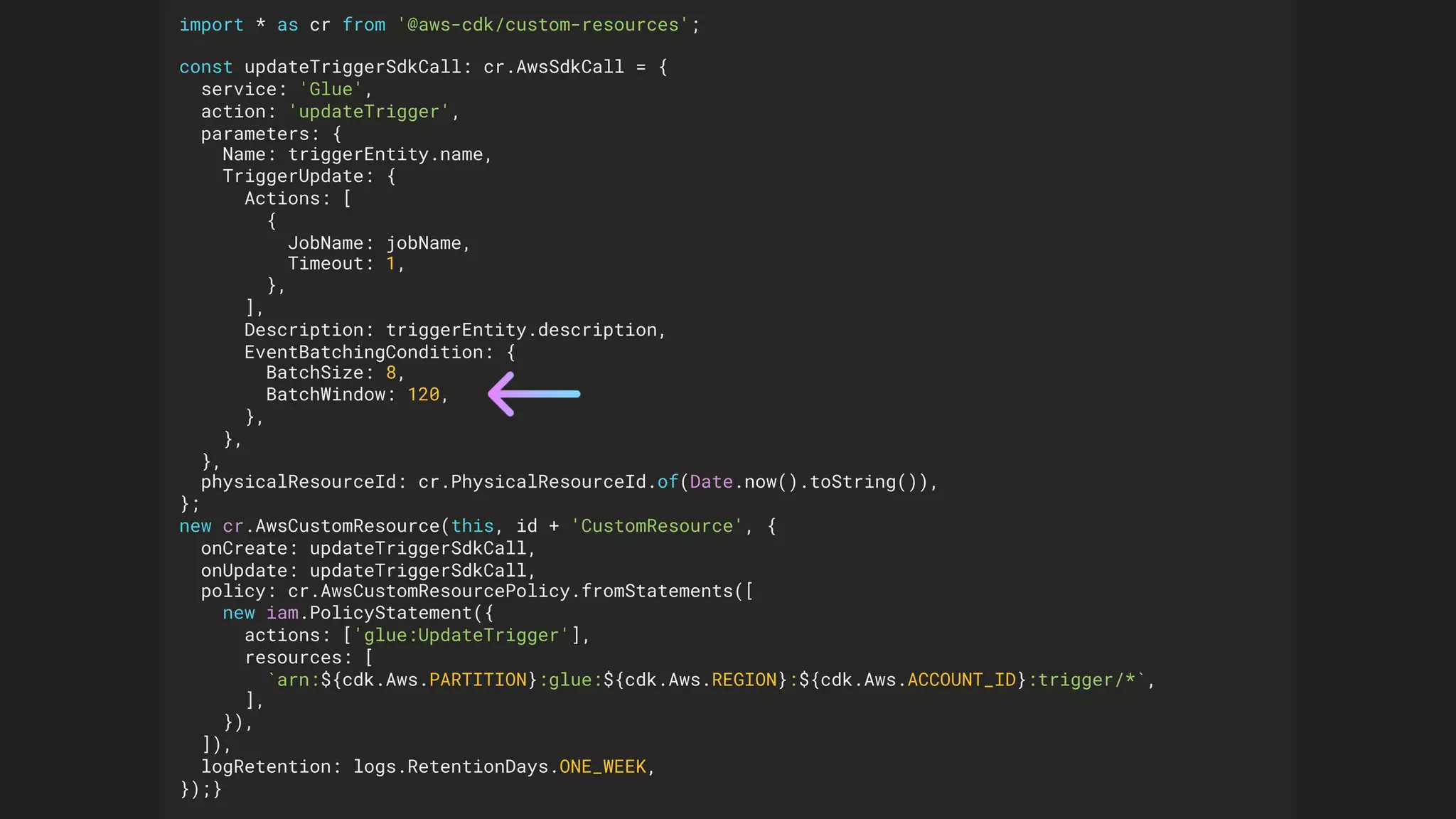 import * as cr from '@aws-cdk/custom-resources';
const updateTriggerSdkCall: cr.AwsSdkCall = {
service: 'Glue',
action: 'updateTrigger',
parameters: {
Name: triggerEntity.name,
TriggerUpdate: {
Actions: [
{
JobName: jobName,
Timeout: 1,
},
],
Description: triggerEntity.description,
EventBatchingCondition: {
BatchSize: 8,
BatchWindow: 120,
},
},
},
physicalResourceId: cr.PhysicalResourceId.of(Date.now().toString()),
};
new cr.AwsCustomResource(this, id + 'CustomResource', {
onCreate: updateTriggerSdkCall,
onUpdate: updateTriggerSdkCall,
policy: cr.AwsCustomResourcePolicy.fromStatements([
new iam.PolicyStatement({
actions: ['glue:UpdateTrigger'],
resources: [
`arn:${cdk.Aws.PARTITION}:glue:${cdk.Aws.REGION}:${cdk.Aws.ACCOUNT_ID}:trigger/*`,
],
}),
]),
logRetention: logs.RetentionDays.ONE_WEEK,
});}
 