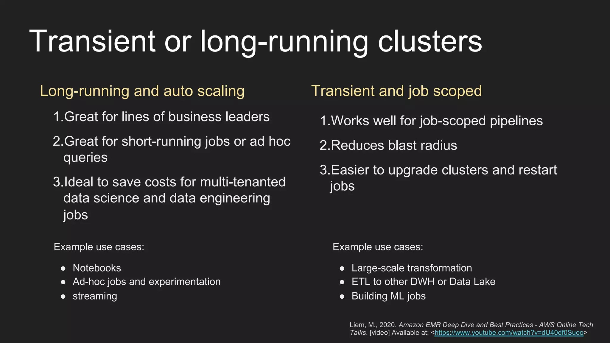 Transient or long-running clusters
Long-running and auto scaling Transient and job scoped
1.Great for lines of business leaders
2.Great for short-running jobs or ad hoc
queries
3.Ideal to save costs for multi-tenanted
data science and data engineering
jobs
1.Works well for job-scoped pipelines
2.Reduces blast radius
3.Easier to upgrade clusters and restart
jobs
Example use cases:
● Notebooks
● Ad-hoc jobs and experimentation
● streaming
Example use cases:
● Large-scale transformation
● ETL to other DWH or Data Lake
● Building ML jobs
Liem, M., 2020. Amazon EMR Deep Dive and Best Practices - AWS Online Tech
Talks. [video] Available at: <https://www.youtube.com/watch?v=dU40df0Suoo>
 
