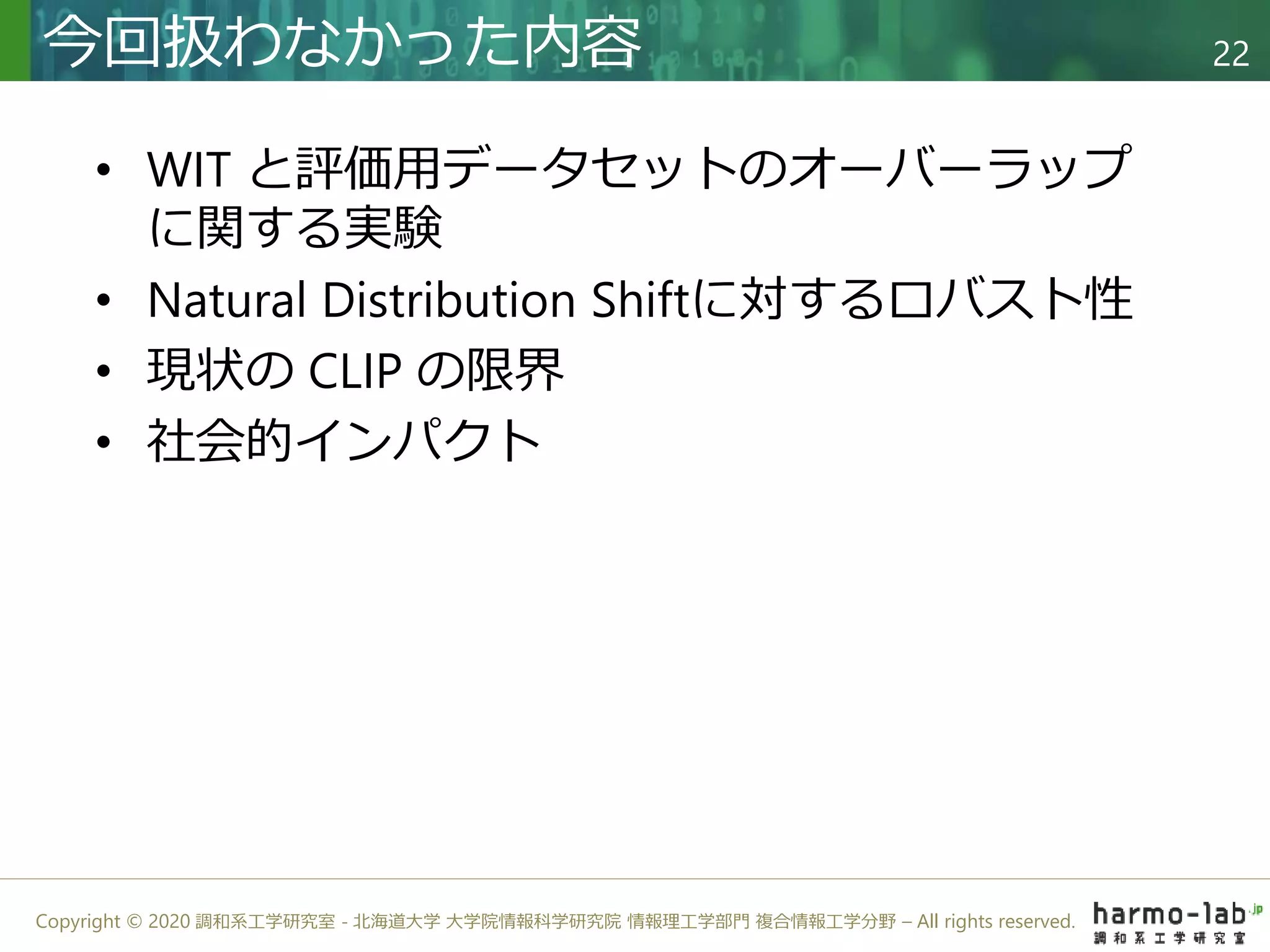 Copyright © 2020 調和系工学研究室 - 北海道大学 大学院情報科学研究院 情報理工学部門 複合情報工学分野 – All rights reserved.
• WIT と評価用データセットのオーバーラップ
に関する実験
• Natural Distribution Shiftに対するロバスト性
• 現状の CLIP の限界
• 社会的インパクト
今回扱わなかった内容 22
 