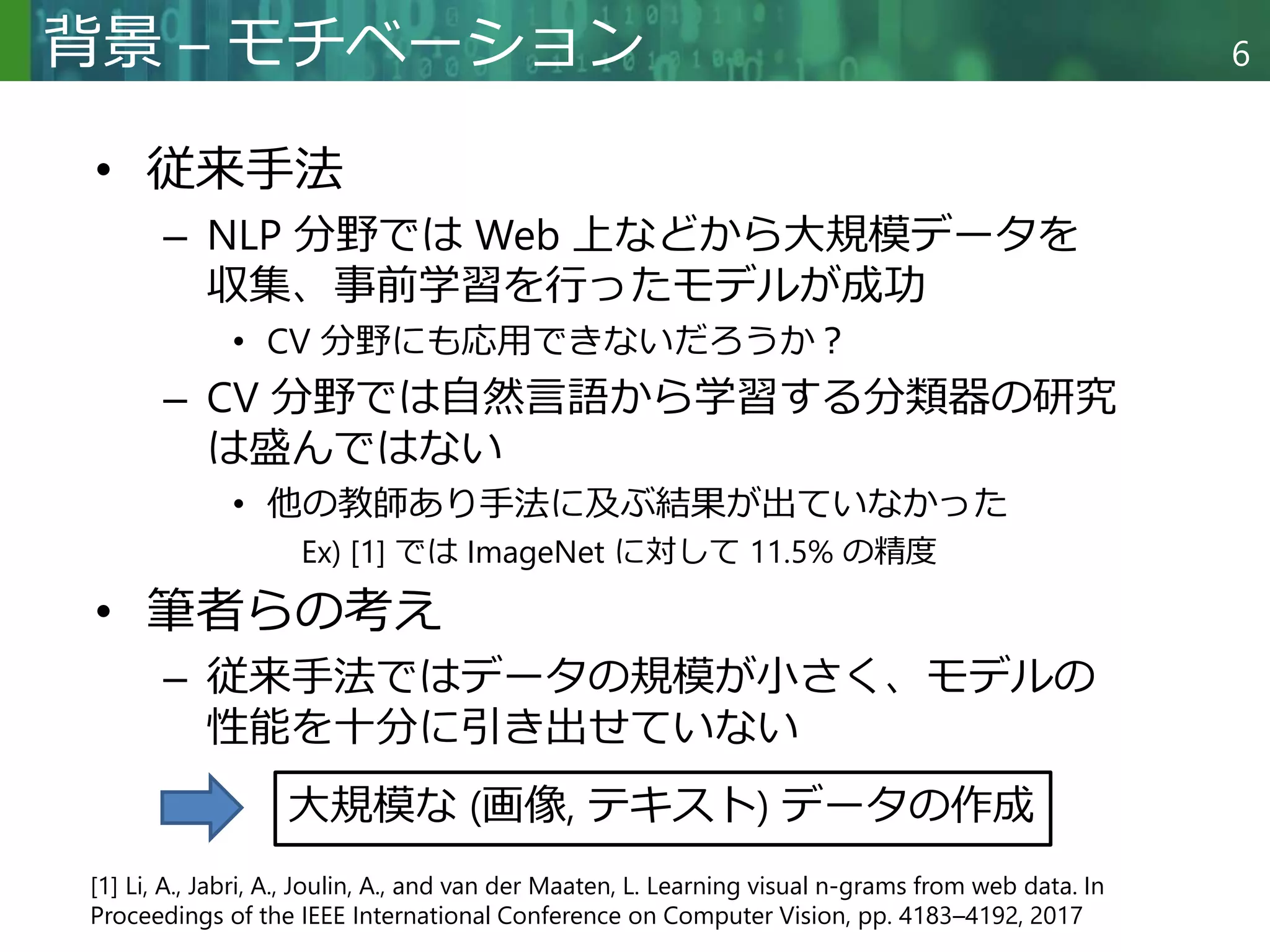 Copyright © 2020 調和系工学研究室 - 北海道大学 大学院情報科学研究院 情報理工学部門 複合情報工学分野 – All rights reserved.
Copyright © 2020 調和系工学研究室 - 北海道大学 大学院情報科学研究院 情報理工学部門 複合情報工学分野 – All rights reserved.
6
背景 – モチベーション
• 従来手法
– NLP 分野では Web 上などから大規模データを
収集、事前学習を行ったモデルが成功
• CV 分野にも応用できないだろうか？
– CV 分野では自然言語から学習する分類器の研究
は盛んではない
• 他の教師あり手法に及ぶ結果が出ていなかった
Ex) [1] では ImageNet に対して 11.5% の精度
• 筆者らの考え
– 従来手法ではデータの規模が小さく、モデルの
性能を十分に引き出せていない
[1] Li, A., Jabri, A., Joulin, A., and van der Maaten, L. Learning visual n-grams from web data. In
Proceedings of the IEEE International Conference on Computer Vision, pp. 4183–4192, 2017
大規模な (画像, テキスト) データの作成
 