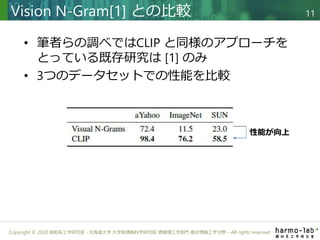 Copyright © 2020 調和系工学研究室 - 北海道大学 大学院情報科学研究院 情報理工学部門 複合情報工学分野 – All rights reserved.
• 筆者らの調べではCLIP と同様のアプローチを
とっている既存研究は [1] のみ
• 3つのデータセットでの性能を比較
Vision N-Gram[1] との比較 11
性能が向上
 