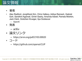 Copyright © 2020 調和系工学研究室 - 北海道大学 大学院情報科学研究院 情報理工学部門 複合情報工学分野 – All rights reserved.
• 著者
• Alec Radford, JongWook Kim, Chris Hallacy, Aditya Ramesh, Gabriel
Goh, Sandhini Agarwal, Girish Sastry, Amanda Askell, Pamela Mishkin,
Jack Clark, Gretchen Krueger, Ilya Sutskever
– OpenAI
• 発表
– arXiv
• 論文リンク
– https://arxiv.org/pdf/2103.00020
• コード
– https://github.com/openai/CLIP
論文情報 2
 
