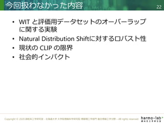 Copyright © 2020 調和系工学研究室 - 北海道大学 大学院情報科学研究院 情報理工学部門 複合情報工学分野 – All rights reserved.
• WIT と評価用データセットのオーバーラップ
に関する実験
• Natural Distribution Shiftに対するロバスト性
• 現状の CLIP の限界
• 社会的インパクト
今回扱わなかった内容 22
 