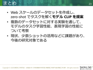 Copyright © 2020 調和系工学研究室 - 北海道大学 大学院情報科学研究院 情報理工学部門 複合情報工学分野 – All rights reserved.
• Web スケールのデータセットを作成し、
zero-shot でタスクを解くモデル CLIP を提案
• 複数のデータセットに対する実験を通して、
モデルのタスク学習性能、表現学習の性能に
ついて考察
• 現状、少数ショットの活用などに課題があり、
今後の研究対象である
まとめ 23
 