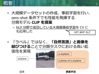 Copyright © 2020 調和系工学研究室 - 北海道大学 大学院情報科学研究院 情報理工学部門 複合情報工学分野 – All rights reserved.
Copyright © 2020 調和系工学研究室 - 北海道大学 大学院情報科学研究院 情報理工学部門 複合情報工学分野 – All rights reserved.
3
概要
• 大規模データセットの作成、事前学習を行い、
zero-shot 条件下でも性能を発揮する
分類モデル CLIP を提案
– NLP 分野で成功している大規模事前学習を CV に
も応用した
• 「ラベル」ではなく、「自然言語」と画像を
結びつけることで分類タスクにおける高い拡
張性を実現
GPT, BERT など
airplane
a photo of a airplane
a airplane
…
従来 提案手法
 