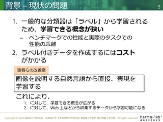 Copyright © 2020 調和系工学研究室 - 北海道大学 大学院情報科学研究院 情報理工学部門 複合情報工学分野 – All rights reserved.
1. 一般的な分類器は「ラベル」から学習される
ため、学習できる概念が狭い
– ベンチマークでの性能と実際のタスクでの
性能の乖離
2. ラベル付きデータを作成するにはコスト
がかかる
背景 – 現状の問題 5
筆者らの改善案
画像を説明する自然言語から直接、表現を
学習する
これにより、
1. に対して、学習できる概念が広がる
2. に対して、Web 上などから収集するデータから学習可能になる
 