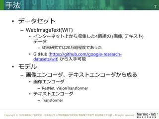 Copyright © 2020 調和系工学研究室 - 北海道大学 大学院情報科学研究院 情報理工学部門 複合情報工学分野 – All rights reserved.
• データセット
– WebImageText(WIT)
• インターネット上から収集した4億組の (画像, テキスト)
データ
– 従来研究では20万組程度であった
• GitHub (https://github.com/google-research-
datasets/wit) から入手可能
• モデル
– 画像エンコーダ、テキストエンコーダから成る
• 画像エンコーダ
– ResNet, VisionTransformer
• テキストエンコーダ
– Transformer
手法 7
 