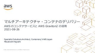 © 2021, Amazon Web Services, Inc. or its Affiliates. All rights reserved.
Specialist Solutions Architect, Containers/ AWS Japan
Masatoshi Hayashi
マルチアーキテクチャ・コンテナのデリバリー
AWS のコンテナサービスと AWS Graviton2 の活⽤
2021-08-26
 