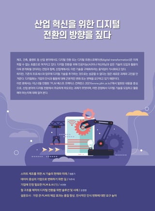 산업 혁신을 위한 디지털
전환의 방향을 짚다
스마트 제조를 위한 AI 기술의 현재와 미래 / 정종기
데이터 중심의 기업으로 변화하기 위한 길 / 이주석
기업에 진정 필요한 PLM  AI (1) / 서귀현
철 구조물 제작의 디지털 전환을 위한 솔루션 및 사례 / 손창영
설문조사 : 가장 큰 PLM의 체감 효과는 품질 향상, 전사적인 인식 변화에 대한 요구 높아
제조, 건축, 플랜트 등 산업 분야에서도 디지털 전환 또는 디지털 트랜스포메이션(digital transformation)은 이제
피할 수 없는 흐름으로 여겨지고 있다. 디지털 전환을 위해 인공지능(AI)이나 머신러닝과 같은 기술의 도입과 활용이
더욱 본격화될 것이라는 전망과 함께, 산업계에서도 이런 기술을 구체화하려는 움직임이 가시화되고 있다.
하지만, 기존의 프로세스와 업무에 디지털 기술을 추가하는 것으로는 성공할 수 없다는 점은 새로운 과제와 고민을 안
겨준다. 디지털화는 기업의 인식과 활동에 대해 근본적인 변화 또는 변혁을 요구하고 있기 때문이다.
이번 호에서는 지난 6월 진행된 ‘PLM 베스트 프랙티스 컨퍼런스 2021(www.plm.or.kr)’에서 발표된 내용을 중심
으로, 산업 분야의 디지털 전환에서 주요하게 떠오르는 과제가 무엇이며, 어떤 관점에서 디지털 기술을 도입하고 활용
해야 하는지에 대해 짚어 본다.
 
