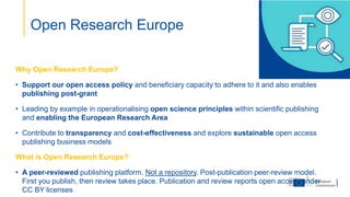 Why Open Research Europe?
• Support our open access policy and beneficiary capacity to adhere to it and also enables
publishing post-grant
• Leading by example in operationalising open science principles within scientific publishing
and enabling the European Research Area
• Contribute to transparency and cost-effectiveness and explore sustainable open access
publishing business models
What is Open Research Europe?
• A peer-reviewed publishing platform. Not a repository. Post-publication peer-review model.
First you publish, then review takes place. Publication and review reports open access under
CC BY licenses
Open Research Europe
 