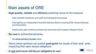 • High-quality, reliable and efficient publishing venue for EU research
• High scientific standards, and swift and transparent processes
• Oversight by an independent Scientific Advisory Board covering STM, Social Sciences
and Humanities
• Implements open science practices and advances the European Research Area
• No cost to authors/beneficiaries
• No administrative burden either
• Venue where grantees can publish post-grant the results of their work, while
respecting their open access obligations
• Is not (and never will be) an obligation to use!
Main assets of ORE
 
