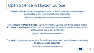 “Open science” means an approach to the scientific process based on open
cooperative work, tools and diffusing knowledge
(Horizon Europe Regulation and Model Grant Agreement)
The concepts of Open Science, Open Innovation, Open to the World should ensure
excellence and impact of the Union´s investment in research and innovation, while
safeguarding the Union´s interests
(Recital 7, Horizon Europe Regulation)
The work programme may provide for additional incentives or obligations for adhering
to open science practices
(Article 39, Horizon Europe Regulation)
Open Science in Horizon Europe
 