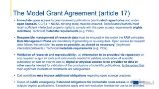The Model Grant Agreement (article 17)
• Immediate open access to peer-reviewed publications (via trusted repositories and under
open licenses, CC BY + ND/NC for long texts) must be ensured. Beneficiaries/authors must
retain sufficient intellectual property rights to comply with the open access requirements (rights
retention). Technical metadata requirements (e.g. PIDs).
• Responsible management of research data must be ensured in line under the FAIR principles.
Data Management Plans are mandatory if generating or re-using data. Open access to research
data follows the principle “as open as possible, as closed as necessary” (legitimate
interests/constraints). Technical metadata requirements (e.g. PIDs).
• Validation of research and reproducibility: a) information to be provided via repository on
any research output or tools and instruments needed to validate conclusions of scientific
publication or data or their re-use; b) digital or physical access to be provided to data or
other results needed for validation of the conclusions of scientific publications, to the extent that
their legitimate interests or constraints are safeguarded.
• Call conditions may impose additional obligations regarding open science practices
• Cases of public emergency. Extended obligations for immediate open access to all research
outputs beyond publications. Exceptions apply and non-exclusive licenses for use to be provided.
 