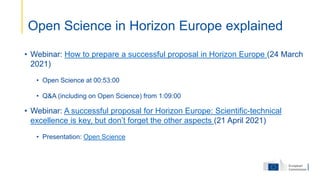 • Webinar: How to prepare a successful proposal in Horizon Europe (24 March
2021)
• Open Science at 00:53:00
• Q&A (including on Open Science) from 1:09:00
• Webinar: A successful proposal for Horizon Europe: Scientific-technical
excellence is key, but don’t forget the other aspects (21 April 2021)
• Presentation: Open Science
Open Science in Horizon Europe explained
 