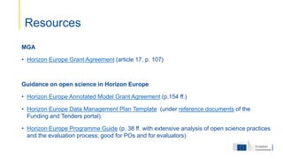 MGA
• Horizon Europe Grant Agreement (article 17, p. 107)
Guidance on open science in Horizon Europe
• Horizon Europe Annotated Model Grant Agreement (p.154 ff.)
• Horizon Europe Data Management Plan Template (under reference documents of the
Funding and Tenders portal).
• Horizon Europe Programme Guide (p. 38 ff. with extensive analysis of open science practices
and the evaluation process; good for POs and for evaluators)
Resources
 