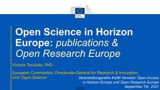 Open Science in Horizon
Europe: publications &
Open Research Europe
Victoria Tsoukala, PhD
European Commission, Directorate-General for Research & Innovation,
Unit ‘Open Science’ Veranstaltungsreihe KoWi Vernetzt: Open Access
in Horizon Europe und Open Research Europe
September 7th, 2021
 