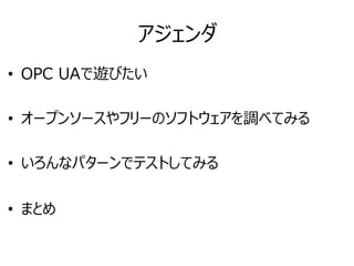 アジェンダ
• OPC UAで遊びたい
• オープンソースやフリーのソフトウェアを調べてみる
• いろんなパターンでテストしてみる
• まとめ
 