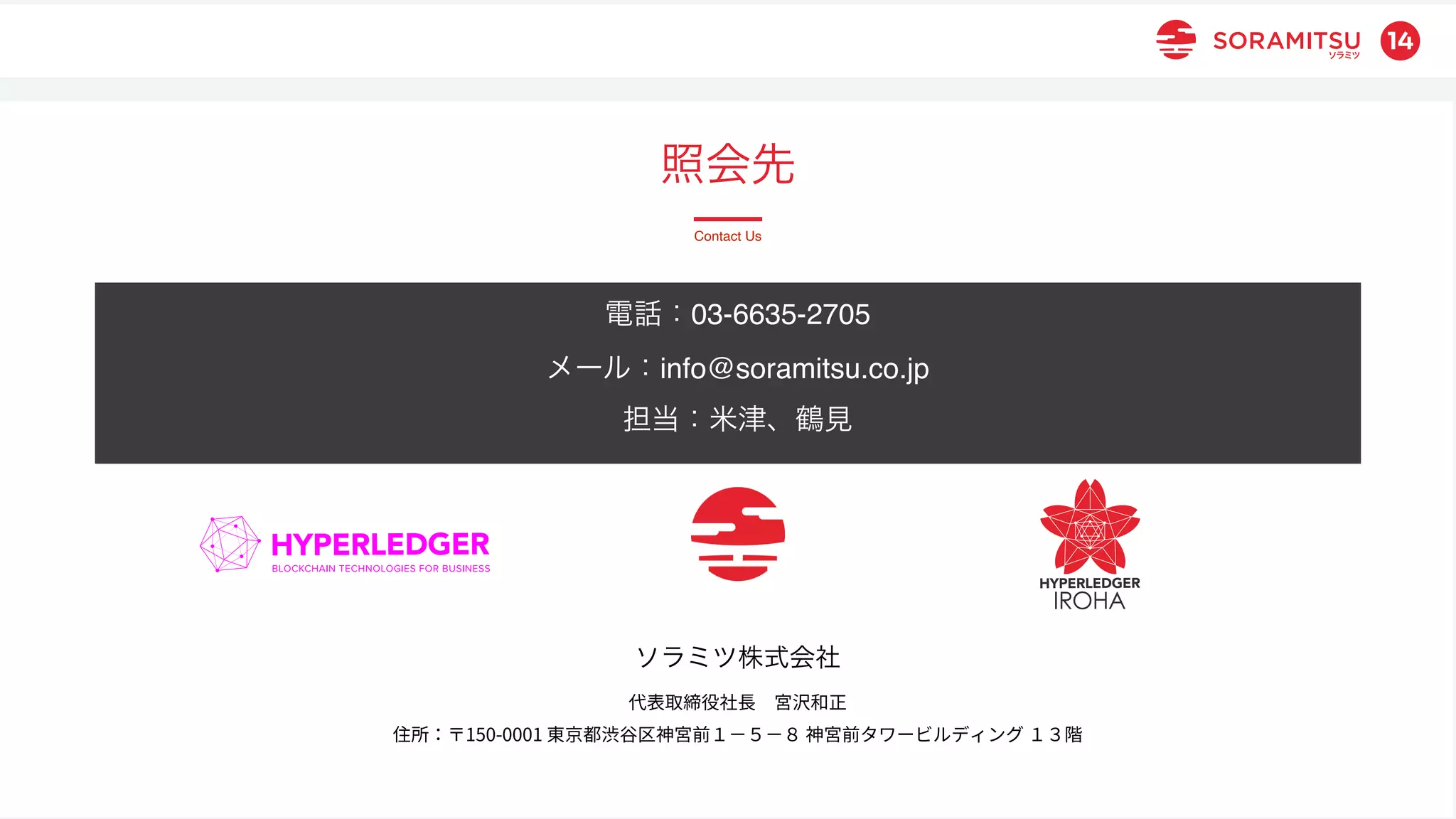 本資料は、本説明会のために作成されたものであり、その他の如何なる目的を持つものではありません。本資料の内容の無断転記・転載はご遠慮ください。
© 2021 Soramitsu. All Rights Reserved.
14
ソラミツ株式会社
代表取締役社⻑ 宮沢和正
住所：〒150-0001 東京都渋⾕区神宮前１−５−８ 神宮前タワービルディング １３階
照会先
Contact Us
電話：03-6635-2705
メール：info@soramitsu.co.jp
担当：米津、鶴見
 