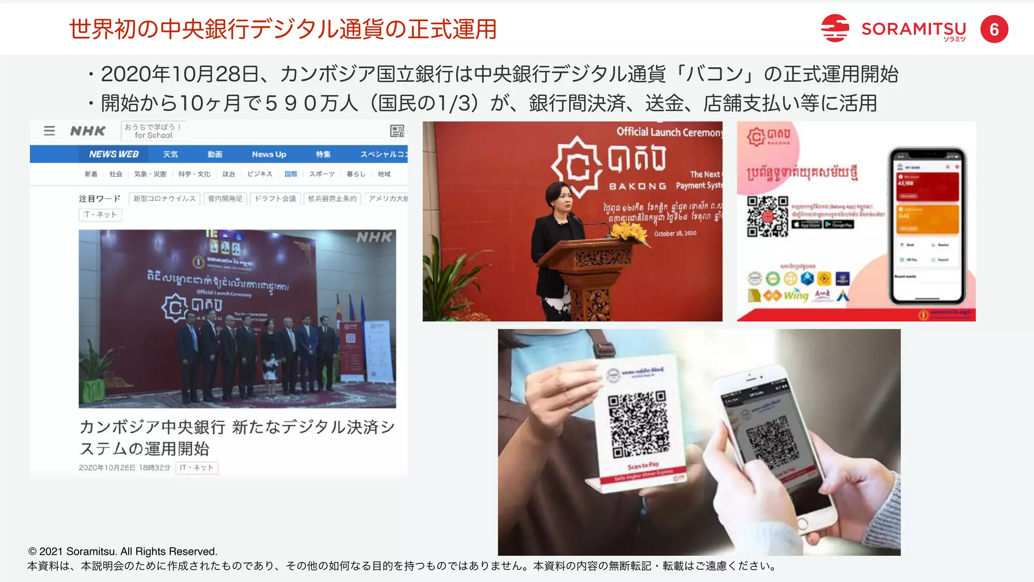 本資料は、本説明会のために作成されたものであり、その他の如何なる目的を持つものではありません。本資料の内容の無断転記・転載はご遠慮ください。
© 2021 Soramitsu. All Rights Reserved.
6
世界初の中央銀行デジタル通貨の正式運用
・2020年10月28日、カンボジア国立銀行は中央銀行デジタル通貨「バコン」の正式運用開始
・開始から10ヶ月で５９０万人（国民の1/3）が、銀行間決済、送金、店舗支払い等に活用
 