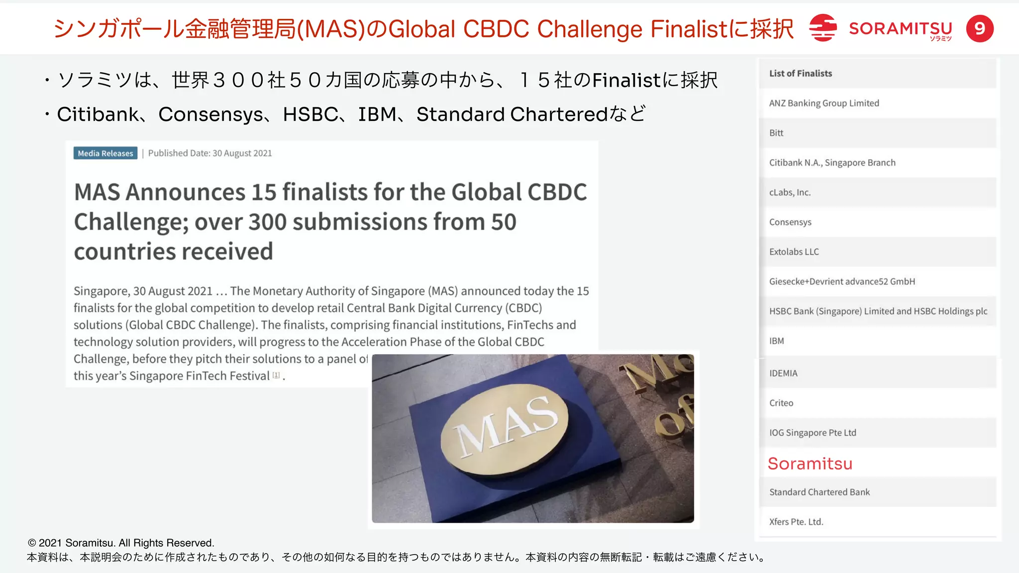 本資料は、本説明会のために作成されたものであり、その他の如何なる目的を持つものではありません。本資料の内容の無断転記・転載はご遠慮ください。
© 2021 Soramitsu. All Rights Reserved.
9
・ソラミツは、世界３００社５０カ国の応募の中から、１５社のFinalistに採択
・Citibank、Consensys、HSBC、IBM、Standard Charteredなど
シンガポール金融管理局(MAS)のGlobal CBDC Challenge Finalistに採択
Soramitsu
 
