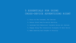 5 ESSENTIALS FOR DOING
CROSS-DEVICE ADVERTISING RIGHT
1. Focus On The Consumer, Not Devices
2. Ensure Sound User-To-Device Matching
3. Leverage Rich Behavioral Insights Across All Devices
4. Engage Using The Interactive Strengths Of Each Device
5. Make Learning And Insights A Priority

Copyright © 2013, ValueClick Media & Greystripe a ValueClick Company. All rights reserved.

 
