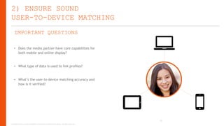 2) ENSURE SOUND
USER-TO-DEVICE MATCHING
IMPORTANT QUESTIONS
• Does the media partner have core capabilities for
both mobile and online display?

• What type of data is used to link profiles?

• What’s the user-to-device matching accuracy and
how is it verified?

24
Copyright © 2013, ValueClick Media & Greystripe a ValueClick Company. All rights reserved.

 