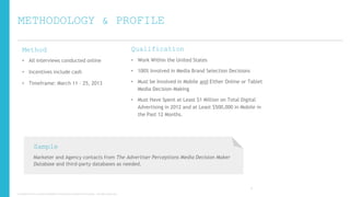 METHODOLOGY & PROFILE
Method

Qualification

• All interviews conducted online

• Work Within the United States

• Incentives include cash

• 100% Involved in Media Brand Selection Decisions

• Timeframe: March 11 – 25, 2013

• Must be Involved in Mobile and Either Online or Tablet
Media Decision-Making
• Must Have Spent at Least $1 Million on Total Digital
Advertising in 2012 and at Least $500,000 in Mobile in
the Past 12 Months.

Sample
Marketer and Agency contacts from The Advertiser Perceptions Media Decision Maker
Database and third-party databases as needed.

6
Copyright © 2013, ValueClick Media & Greystripe a ValueClick Company. All rights reserved.

 