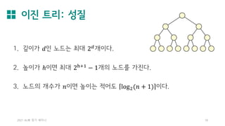 이진 트리: 성질
2021 AL林 정기 세미나 18
1. 깊이가 𝑑인 노드는 최대 2𝑑
개이다.
2. 높이가 ℎ이면 최대 2h+1 − 1개의 노드를 가진다.
3. 노드의 개수가 𝑛이면 높이는 적어도 log2(𝑛 + 1) 이다.
 