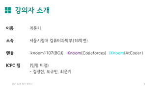 강의자 소개
2021 AL林 정기 세미나 2
이름 최문기
소속 서울시립대 컴퓨터과학부(16학번)
핸들 iknoom1107(BOJ) IKnoom(Codeforces) IKnoom(AtCoder)
ICPC 팀 (팀명 미정)
- 김정현, 오규민, 최문기
 