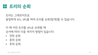 트리의 순회
2021 AL林 정기 세미나 24
트리는 그래프이므로
동일하게 bfs, dfs를 하여 트리를 순회(탐색)할 수 있습니다.
이 때 이진 트리를 dfs로 순회할 때
순서에 따라 다음 세가지 방법이 있습니다.
• 전위 순회
• 중위 순회
• 후위 순회
 