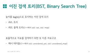 이진 검색 트리(BST, Binary Search Tree)
2021 AL林 정기 세미나 33
높이를 log(𝑛)으로 유지하는 이진 검색 트리
- AVL 트리
- 레드 블랙 트리(C++에서 std::set, std::map)
효율적으로 자료를 검색하기 위한 또 다른 자료구조
- 해시 테이블(C++에서 std::unordered_set, std::unordered_map)
 